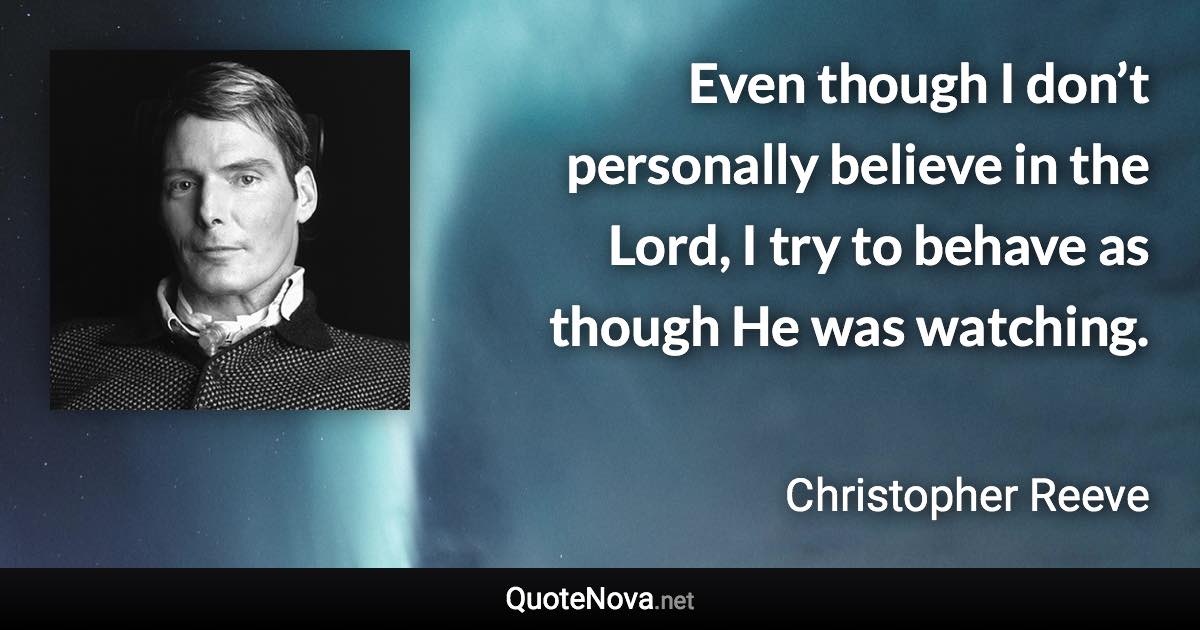 Even though I don’t personally believe in the Lord, I try to behave as though He was watching. - Christopher Reeve quote