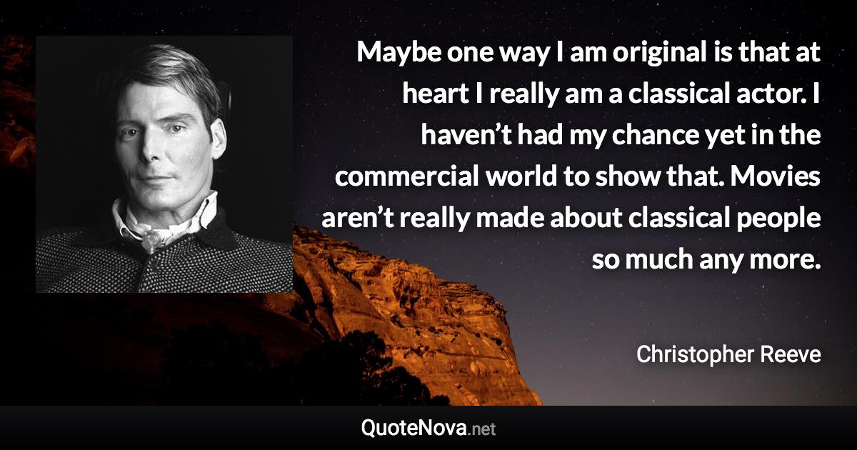 Maybe one way I am original is that at heart I really am a classical actor. I haven’t had my chance yet in the commercial world to show that. Movies aren’t really made about classical people so much any more. - Christopher Reeve quote