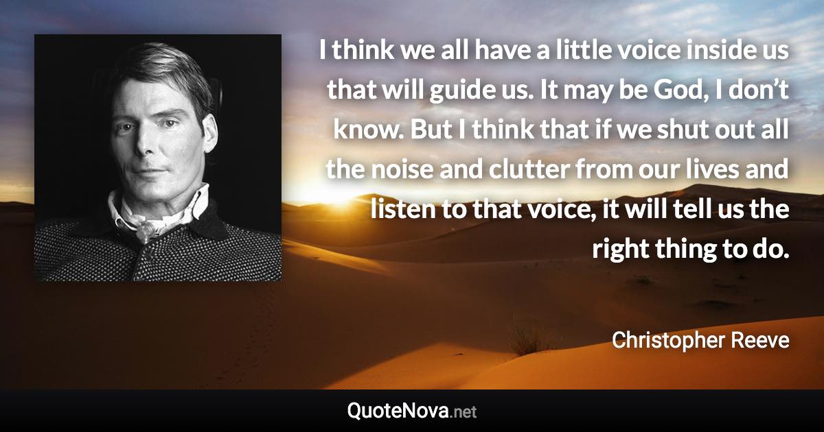 I think we all have a little voice inside us that will guide us. It may be God, I don’t know. But I think that if we shut out all the noise and clutter from our lives and listen to that voice, it will tell us the right thing to do. - Christopher Reeve quote