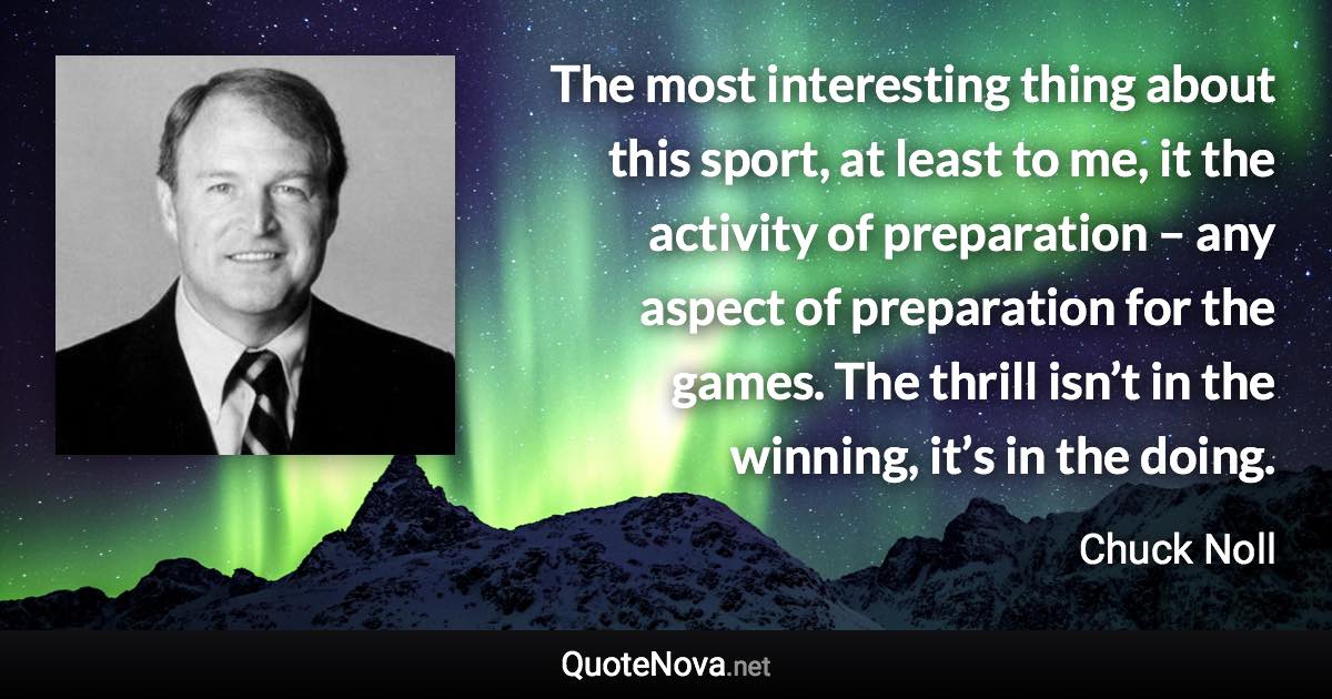 The most interesting thing about this sport, at least to me, it the activity of preparation – any aspect of preparation for the games. The thrill isn’t in the winning, it’s in the doing. - Chuck Noll quote