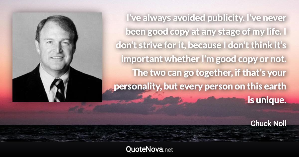 I’ve always avoided publicity. I’ve never been good copy at any stage of my life. I don’t strive for it, because I don’t think it’s important whether I’m good copy or not. The two can go together, if that’s your personality, but every person on this earth is unique. - Chuck Noll quote