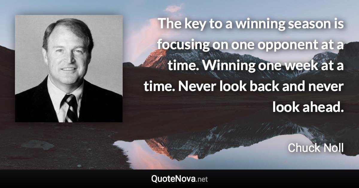 The key to a winning season is focusing on one opponent at a time. Winning one week at a time. Never look back and never look ahead. - Chuck Noll quote