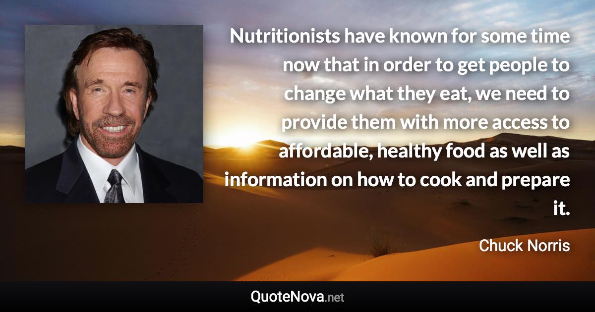 Nutritionists have known for some time now that in order to get people to change what they eat, we need to provide them with more access to affordable, healthy food as well as information on how to cook and prepare it. - Chuck Norris quote