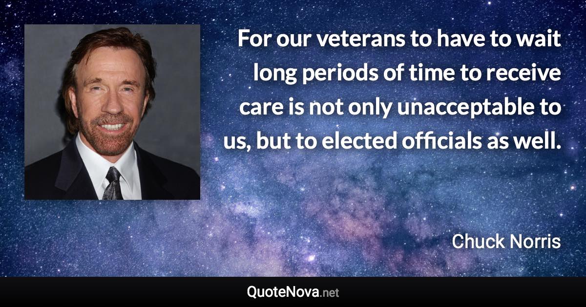 For our veterans to have to wait long periods of time to receive care is not only unacceptable to us, but to elected officials as well. - Chuck Norris quote