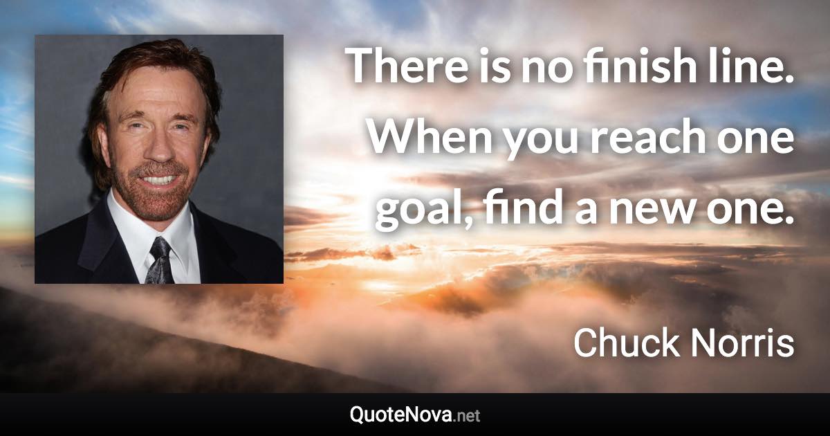 There is no finish line. When you reach one goal, find a new one. - Chuck Norris quote