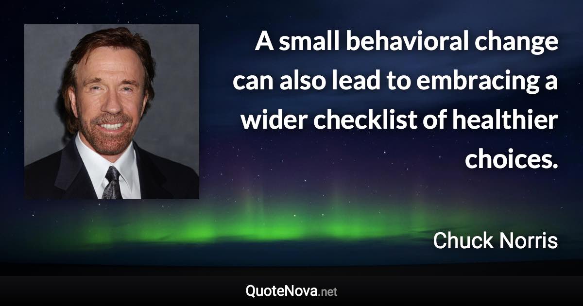 A small behavioral change can also lead to embracing a wider checklist of healthier choices. - Chuck Norris quote