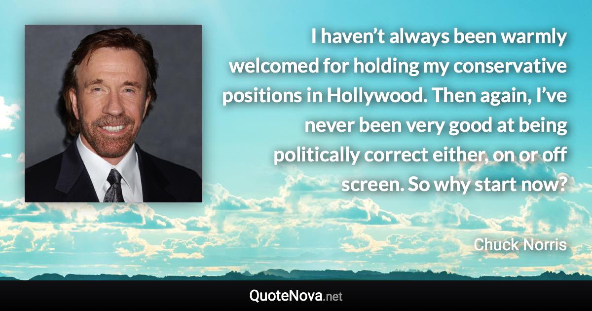 I haven’t always been warmly welcomed for holding my conservative positions in Hollywood. Then again, I’ve never been very good at being politically correct either, on or off screen. So why start now? - Chuck Norris quote