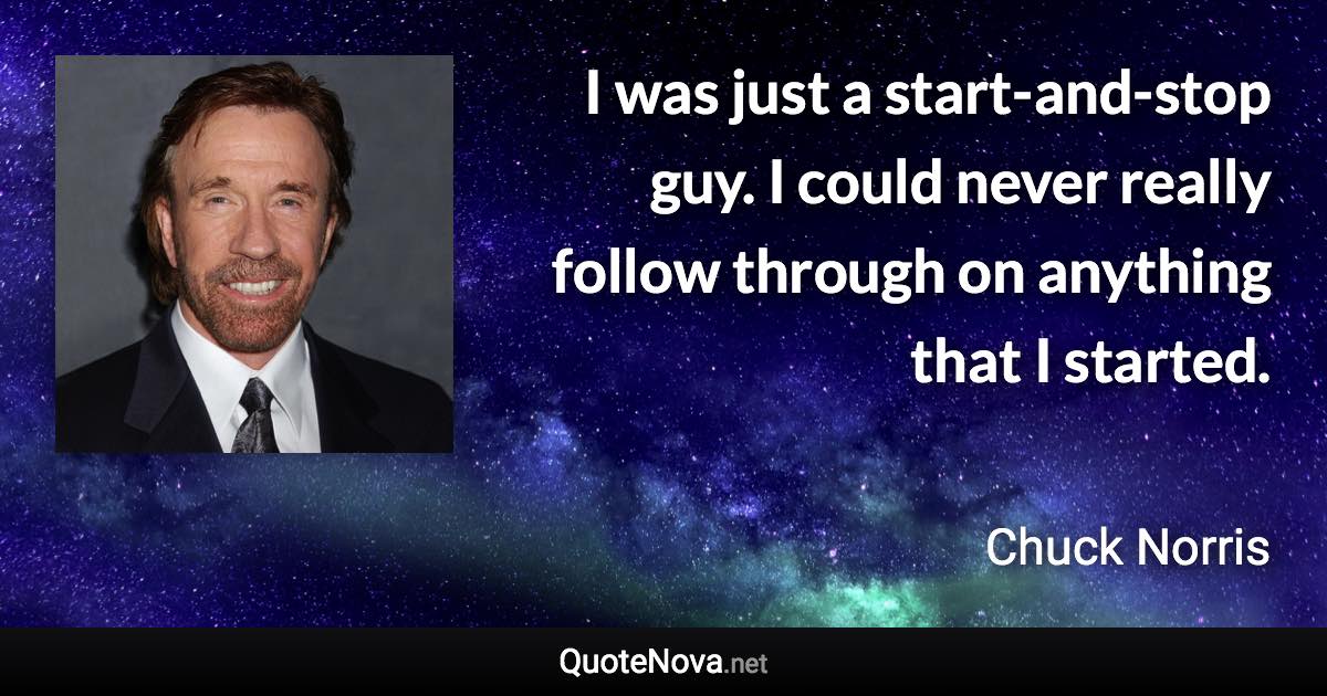 I was just a start-and-stop guy. I could never really follow through on anything that I started. - Chuck Norris quote