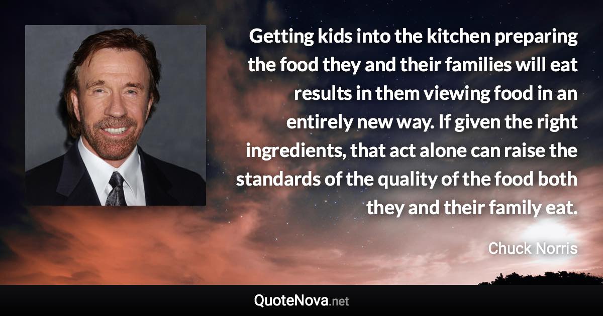 Getting kids into the kitchen preparing the food they and their families will eat results in them viewing food in an entirely new way. If given the right ingredients, that act alone can raise the standards of the quality of the food both they and their family eat. - Chuck Norris quote