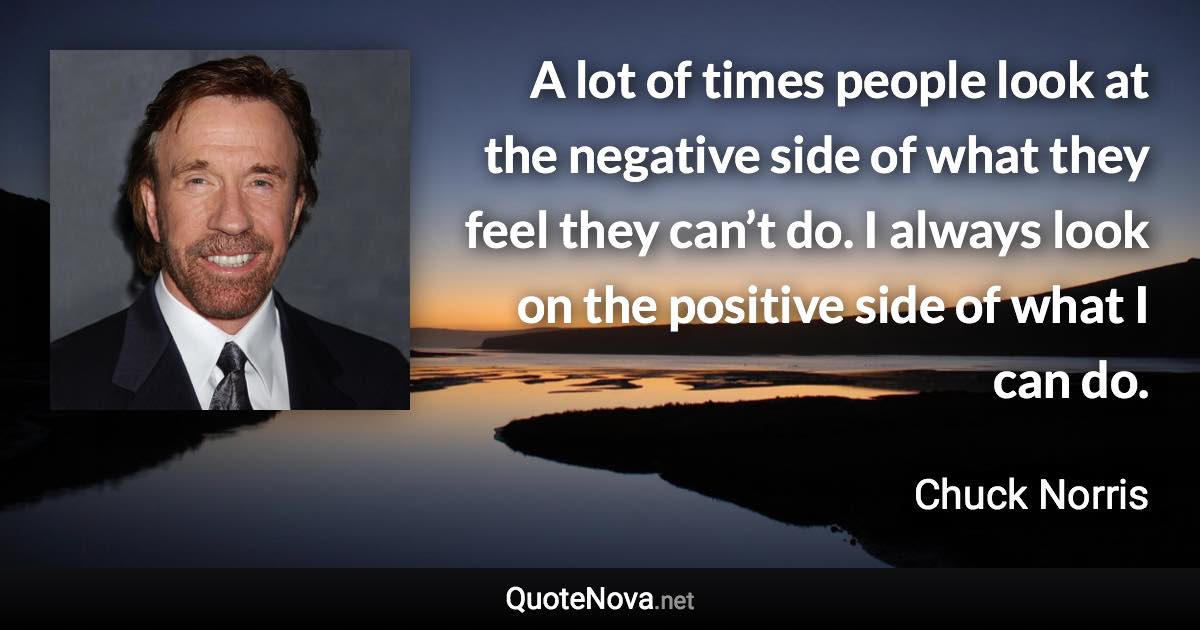 A lot of times people look at the negative side of what they feel they can’t do. I always look on the positive side of what I can do. - Chuck Norris quote