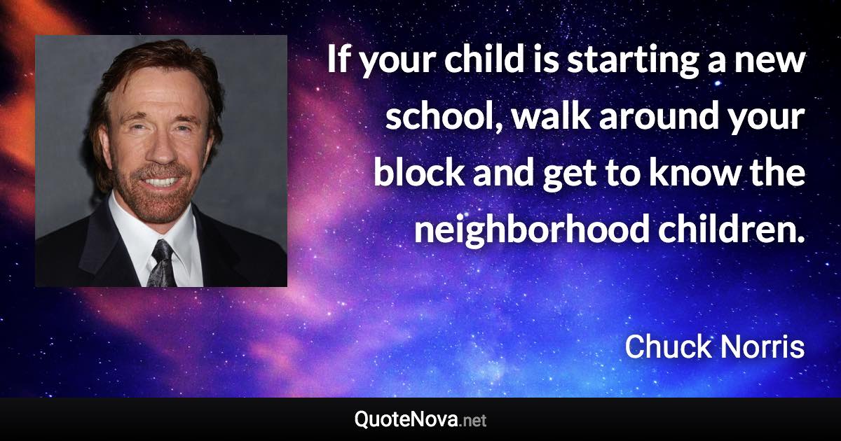 If your child is starting a new school, walk around your block and get to know the neighborhood children. - Chuck Norris quote