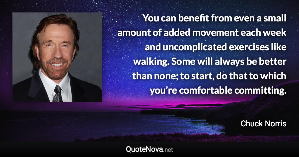 You can benefit from even a small amount of added movement each week and uncomplicated exercises like walking. Some will always be better than none; to start, do that to which you’re comfortable committing. - Chuck Norris quote