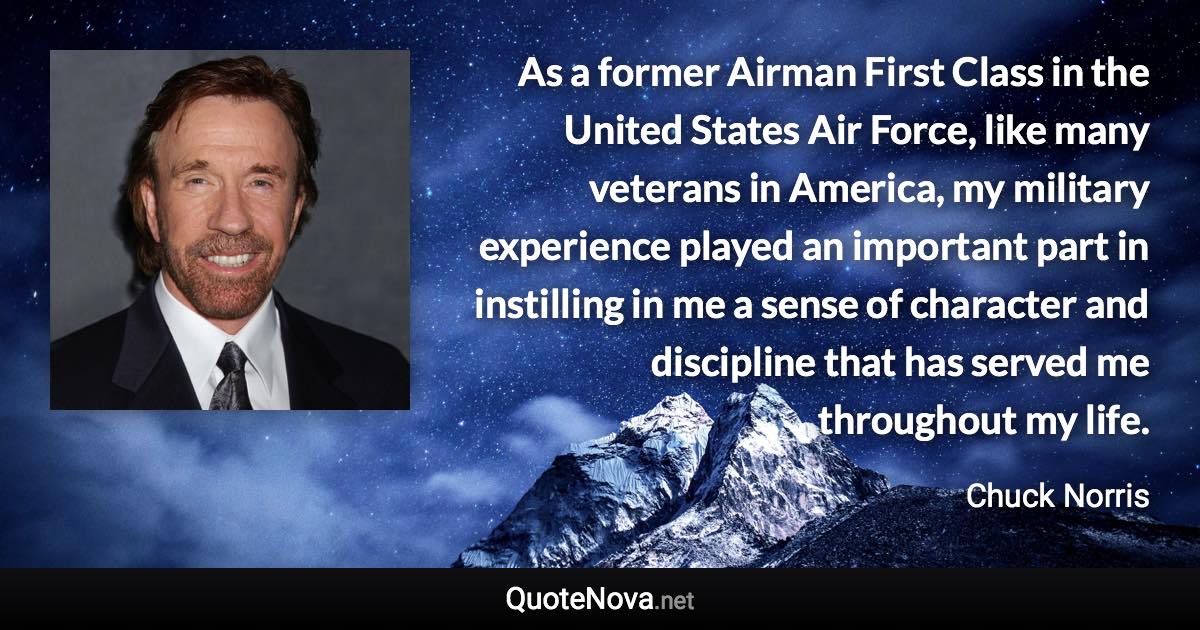 As a former Airman First Class in the United States Air Force, like many veterans in America, my military experience played an important part in instilling in me a sense of character and discipline that has served me throughout my life. - Chuck Norris quote