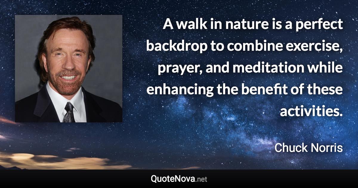 A walk in nature is a perfect backdrop to combine exercise, prayer, and meditation while enhancing the benefit of these activities. - Chuck Norris quote