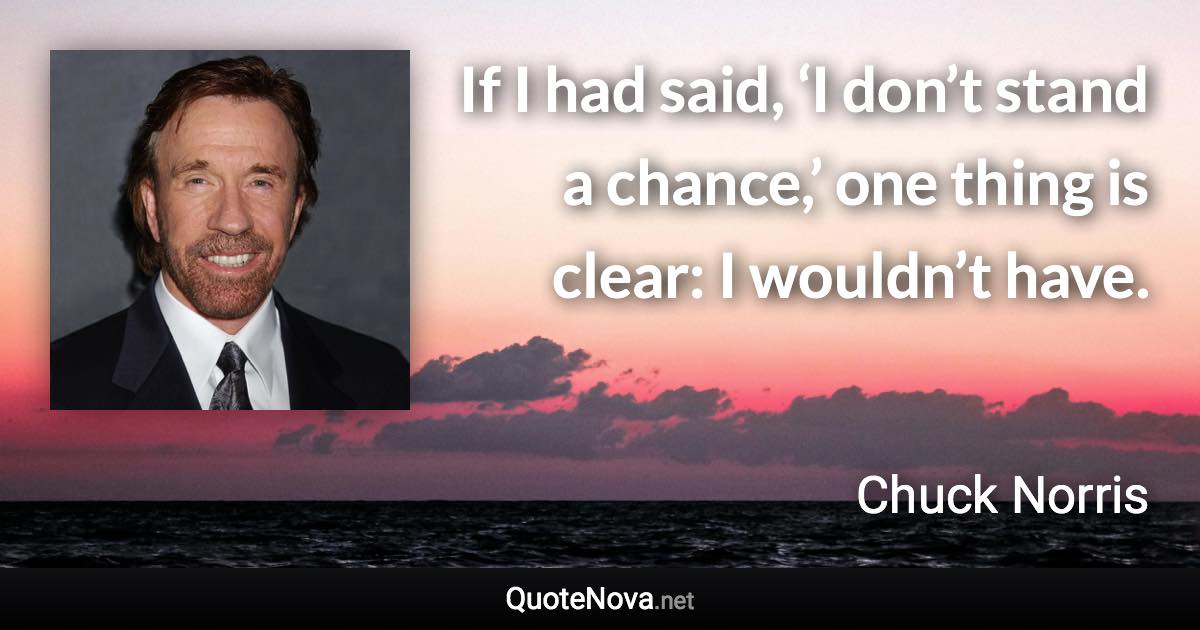 If I had said, ‘I don’t stand a chance,’ one thing is clear: I wouldn’t have. - Chuck Norris quote