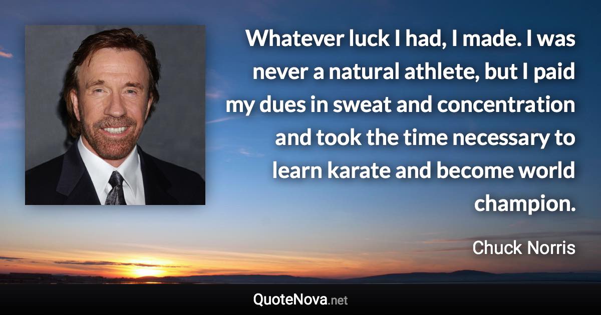 Whatever luck I had, I made. I was never a natural athlete, but I paid my dues in sweat and concentration and took the time necessary to learn karate and become world champion. - Chuck Norris quote