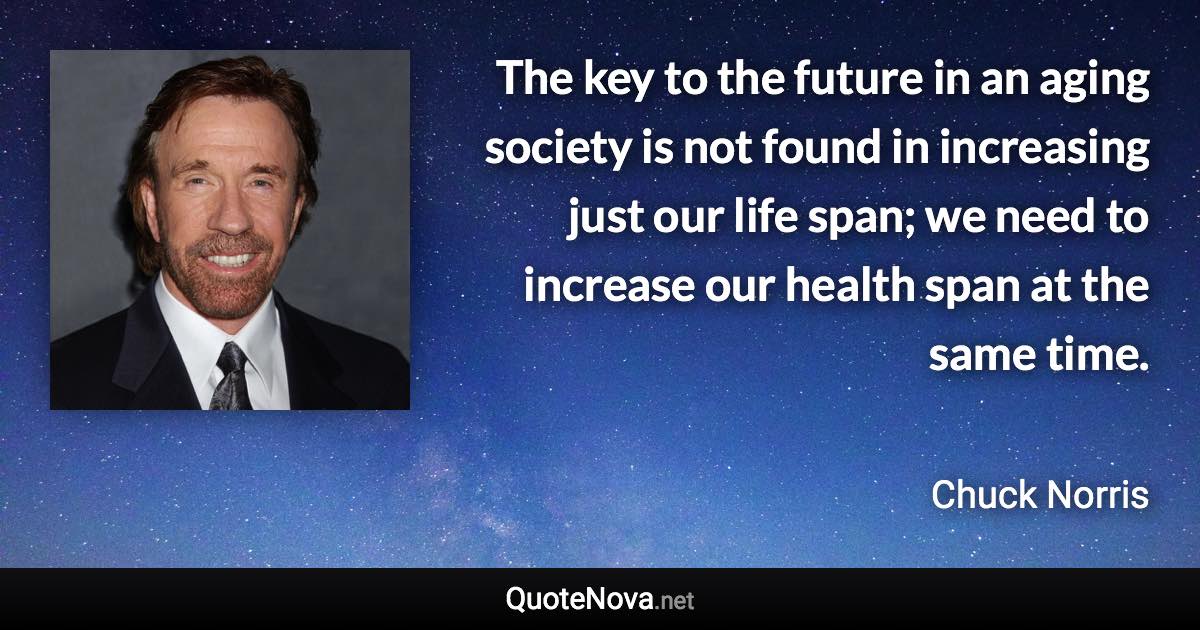 The key to the future in an aging society is not found in increasing just our life span; we need to increase our health span at the same time. - Chuck Norris quote