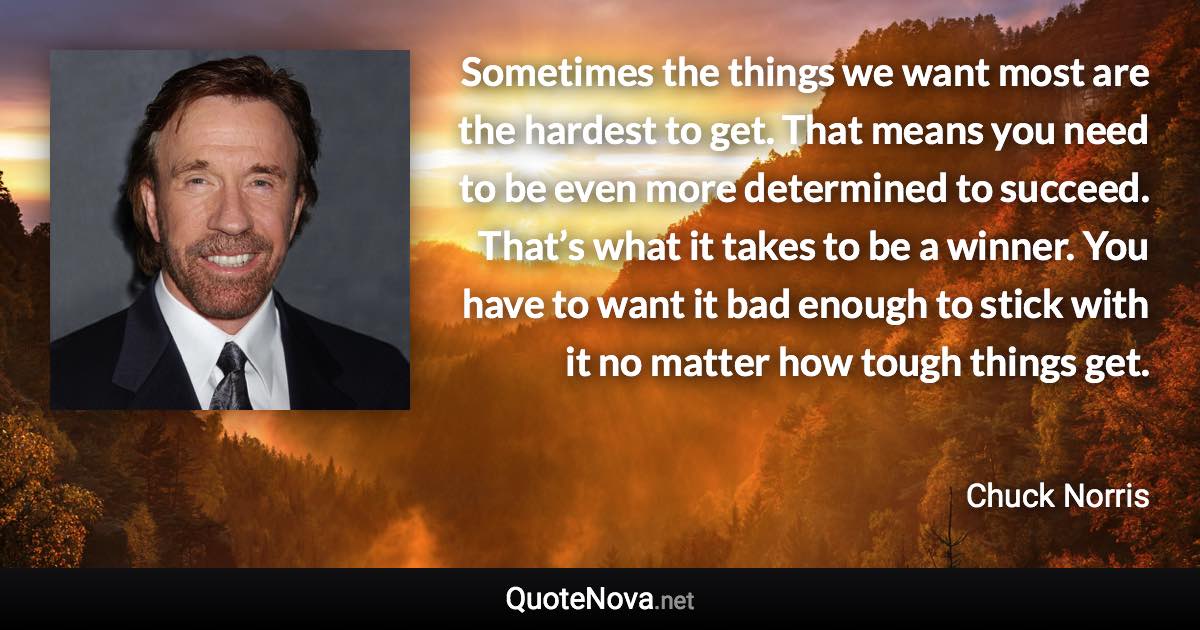 Sometimes the things we want most are the hardest to get. That means you need to be even more determined to succeed. That’s what it takes to be a winner. You have to want it bad enough to stick with it no matter how tough things get. - Chuck Norris quote
