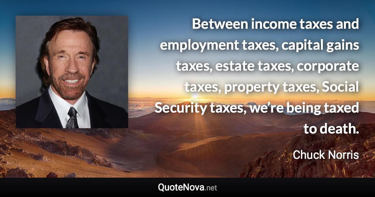 Between income taxes and employment taxes, capital gains taxes, estate taxes, corporate taxes, property taxes, Social Security taxes, we’re being taxed to death. - Chuck Norris quote