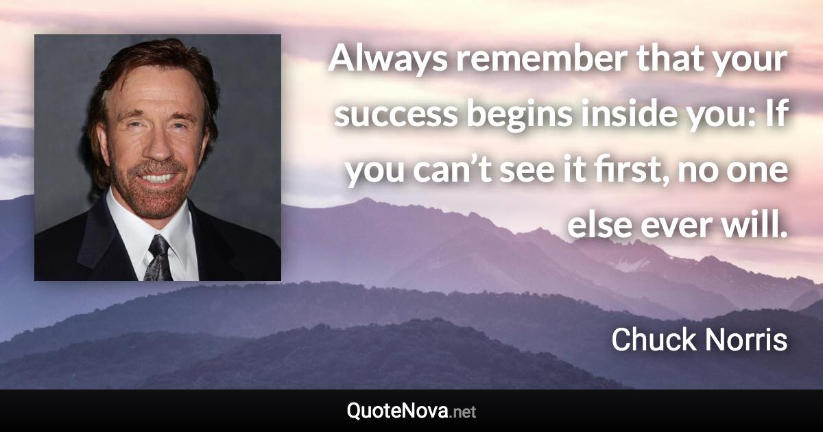 Always remember that your success begins inside you: If you can’t see it first, no one else ever will. - Chuck Norris quote