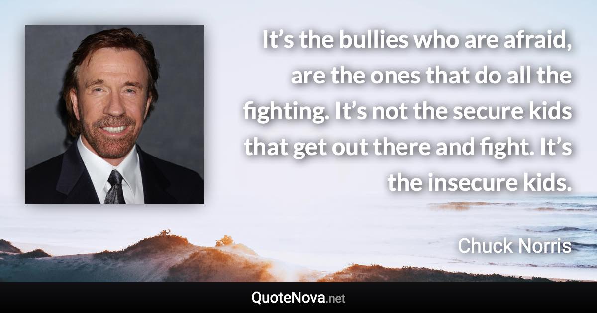 It’s the bullies who are afraid, are the ones that do all the fighting. It’s not the secure kids that get out there and fight. It’s the insecure kids. - Chuck Norris quote