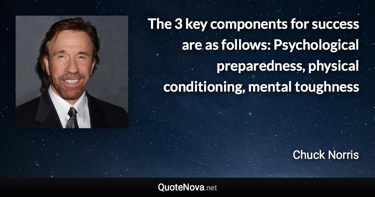 The 3 key components for success are as follows: Psychological preparedness, physical conditioning, mental toughness - Chuck Norris quote