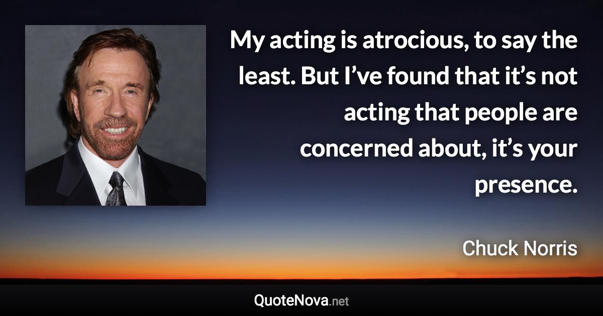 My acting is atrocious, to say the least. But I’ve found that it’s not acting that people are concerned about, it’s your presence. - Chuck Norris quote
