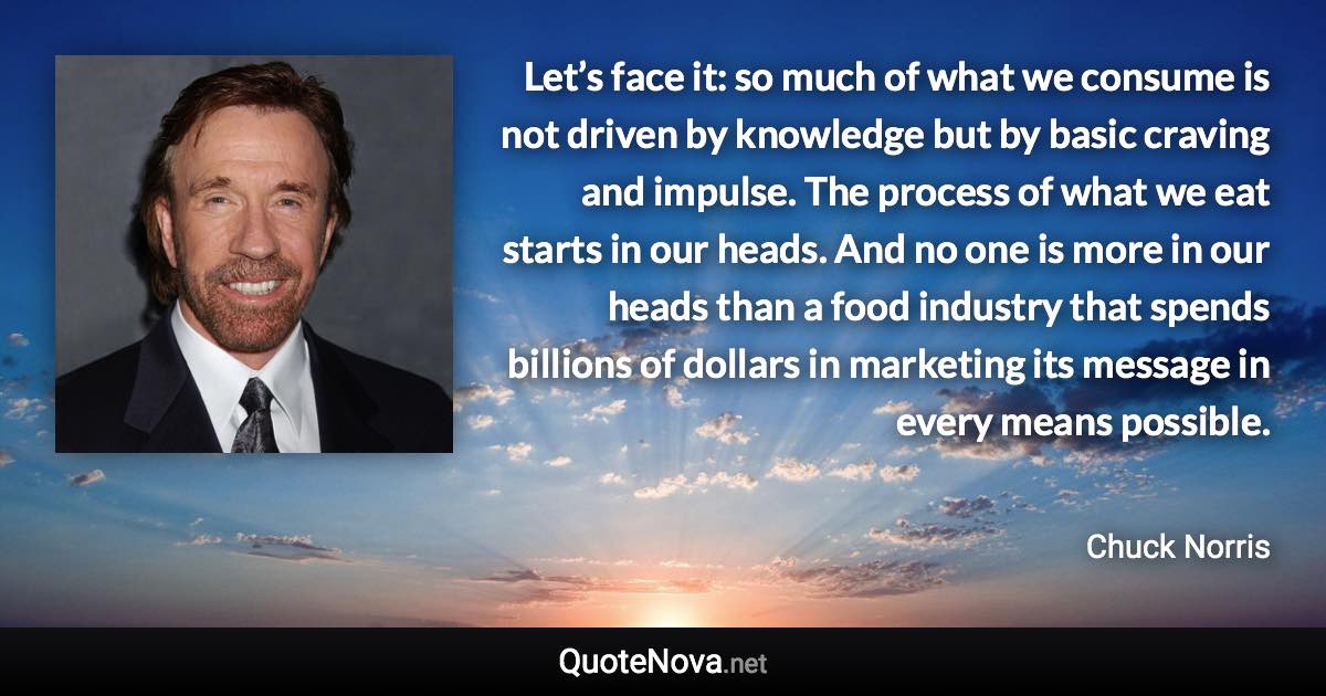 Let’s face it: so much of what we consume is not driven by knowledge but by basic craving and impulse. The process of what we eat starts in our heads. And no one is more in our heads than a food industry that spends billions of dollars in marketing its message in every means possible. - Chuck Norris quote