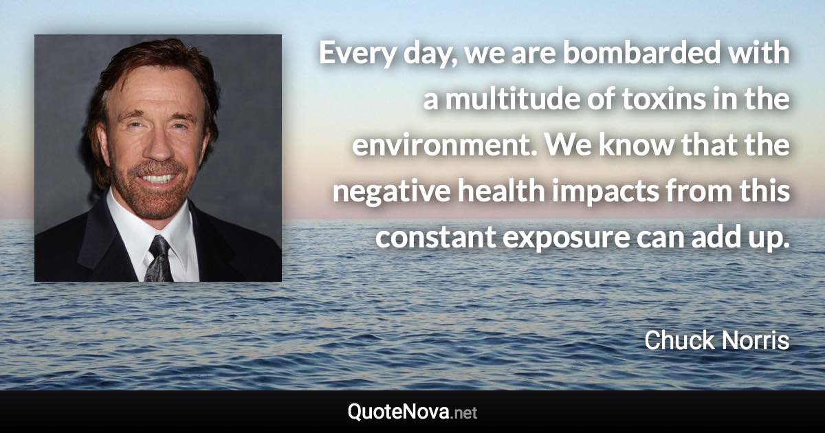 Every day, we are bombarded with a multitude of toxins in the environment. We know that the negative health impacts from this constant exposure can add up. - Chuck Norris quote