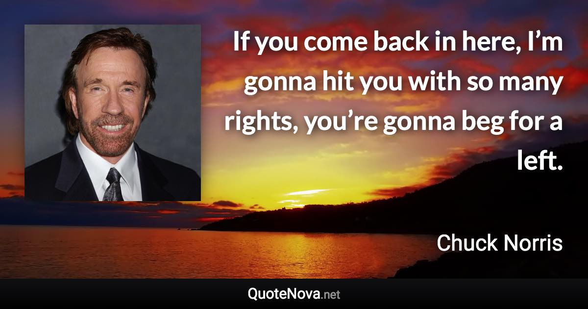 If you come back in here, I’m gonna hit you with so many rights, you’re gonna beg for a left. - Chuck Norris quote