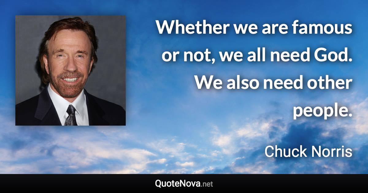 Whether we are famous or not, we all need God. We also need other people. - Chuck Norris quote