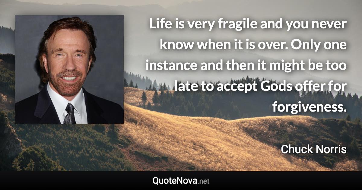 Life is very fragile and you never know when it is over. Only one instance and then it might be too late to accept Gods offer for forgiveness. - Chuck Norris quote