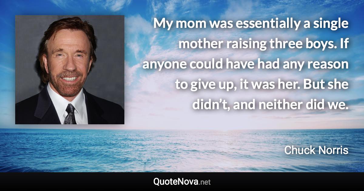 My mom was essentially a single mother raising three boys. If anyone could have had any reason to give up, it was her. But she didn’t, and neither did we. - Chuck Norris quote