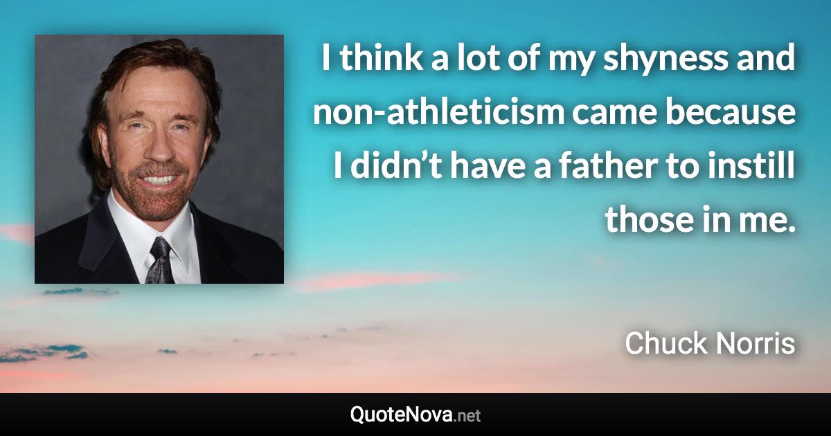I think a lot of my shyness and non-athleticism came because I didn’t have a father to instill those in me. - Chuck Norris quote