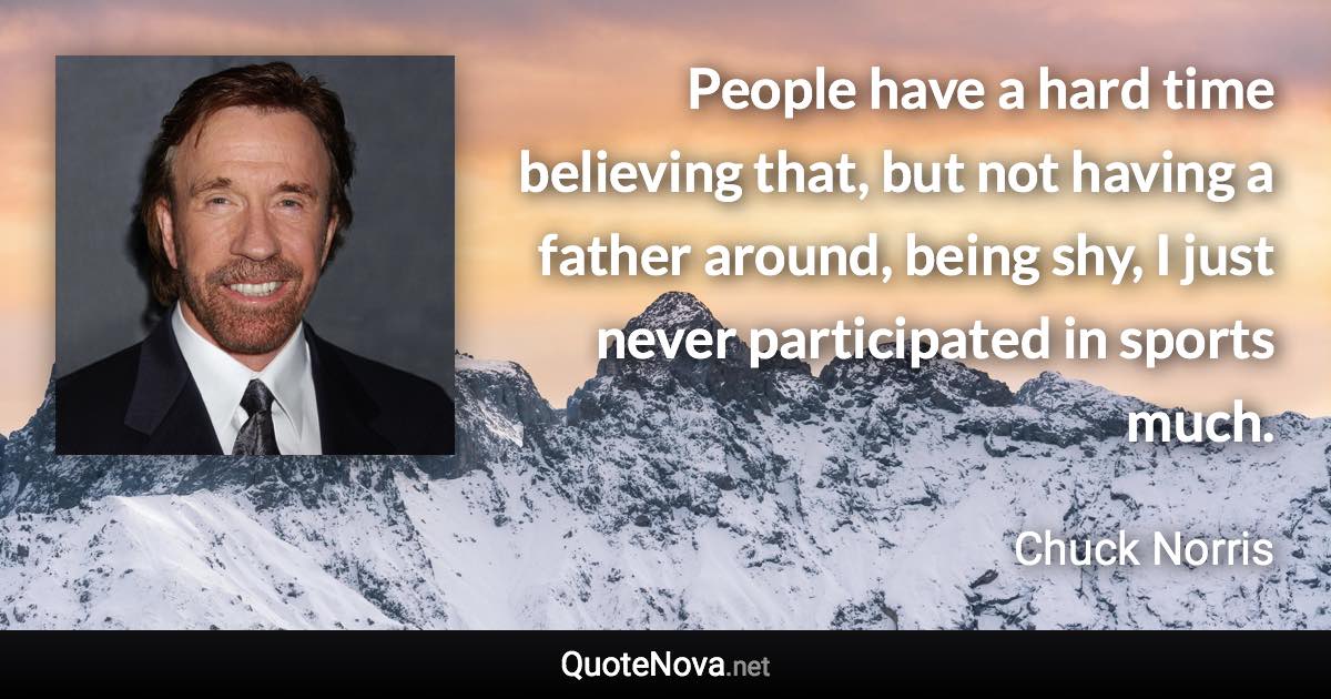 People have a hard time believing that, but not having a father around, being shy, I just never participated in sports much. - Chuck Norris quote