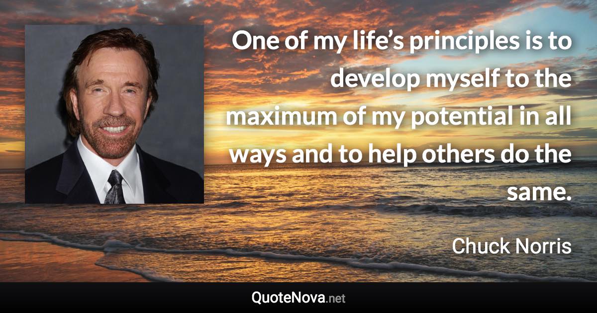 One of my life’s principles is to develop myself to the maximum of my potential in all ways and to help others do the same. - Chuck Norris quote