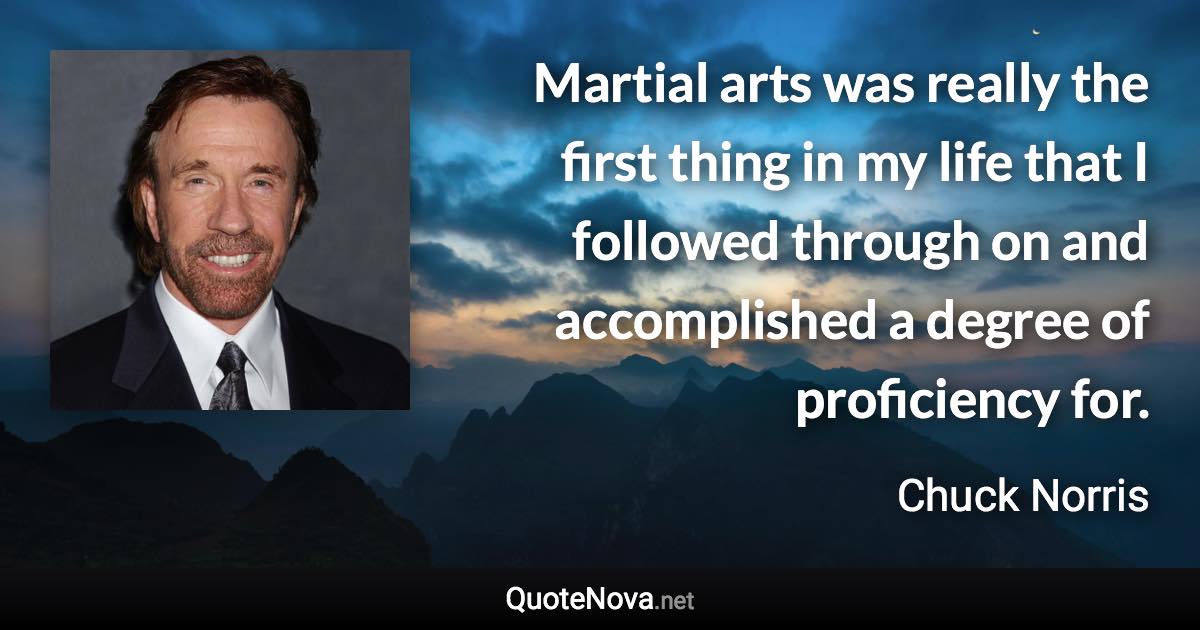 Martial arts was really the first thing in my life that I followed through on and accomplished a degree of proficiency for. - Chuck Norris quote