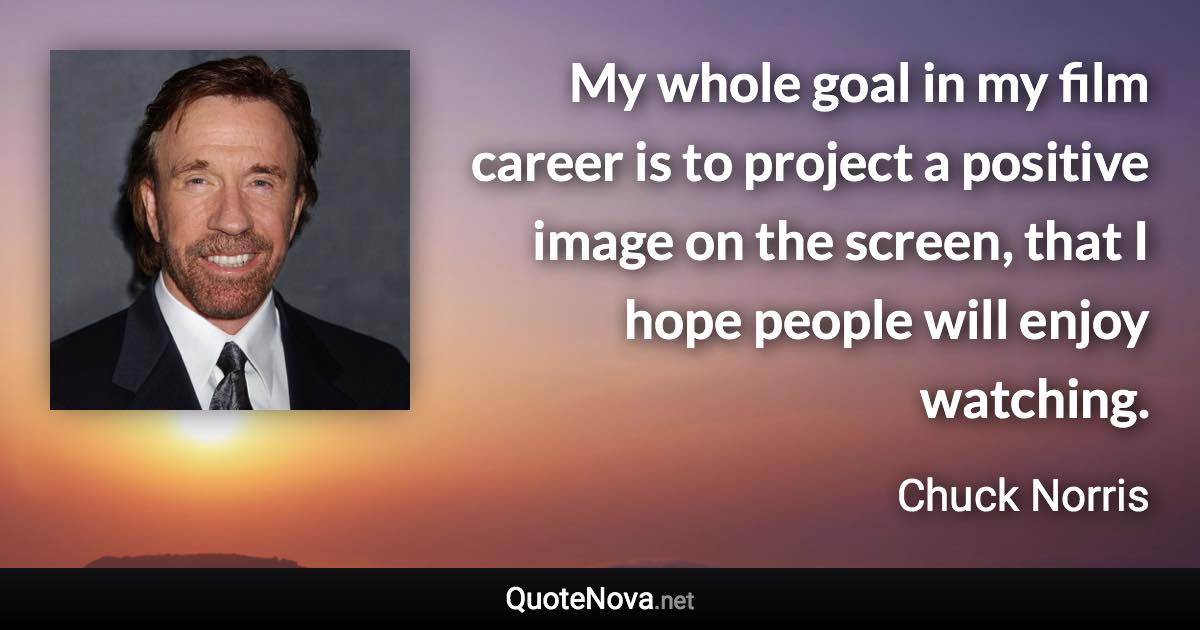 My whole goal in my film career is to project a positive image on the screen, that I hope people will enjoy watching. - Chuck Norris quote