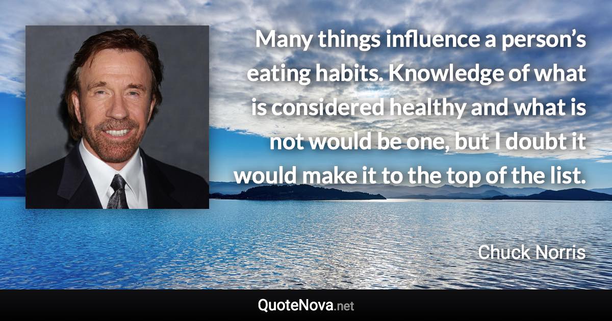 Many things influence a person’s eating habits. Knowledge of what is considered healthy and what is not would be one, but I doubt it would make it to the top of the list. - Chuck Norris quote