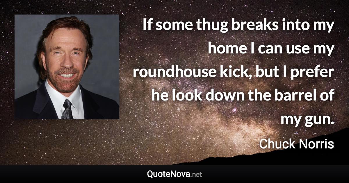 If some thug breaks into my home I can use my roundhouse kick, but I prefer he look down the barrel of my gun. - Chuck Norris quote