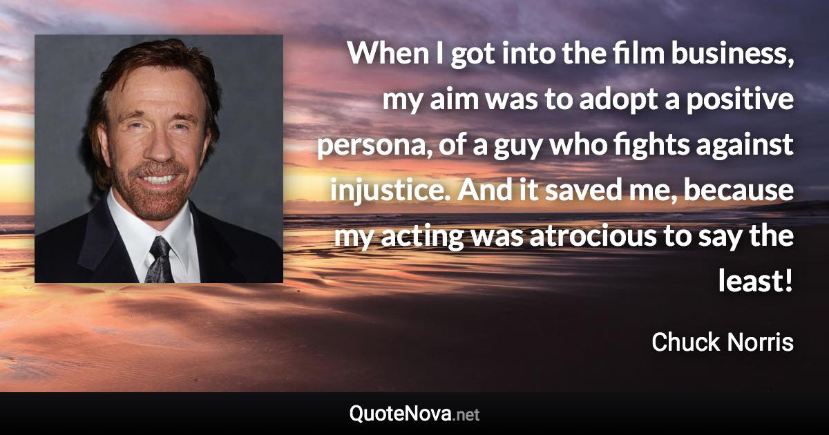 When I got into the film business, my aim was to adopt a positive persona, of a guy who fights against injustice. And it saved me, because my acting was atrocious to say the least! - Chuck Norris quote