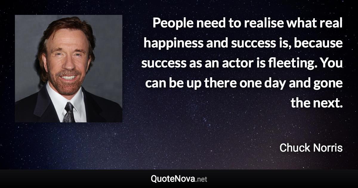People need to realise what real happiness and success is, because success as an actor is fleeting. You can be up there one day and gone the next. - Chuck Norris quote