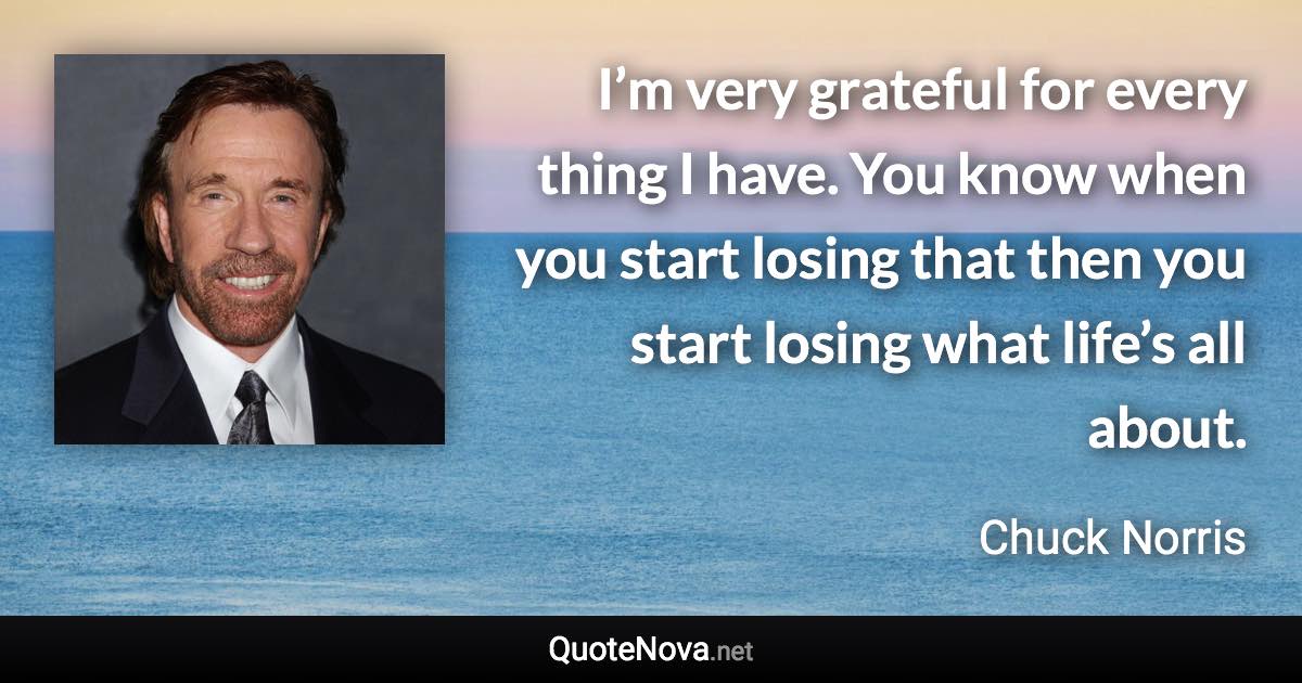I’m very grateful for every thing I have. You know when you start losing that then you start losing what life’s all about. - Chuck Norris quote