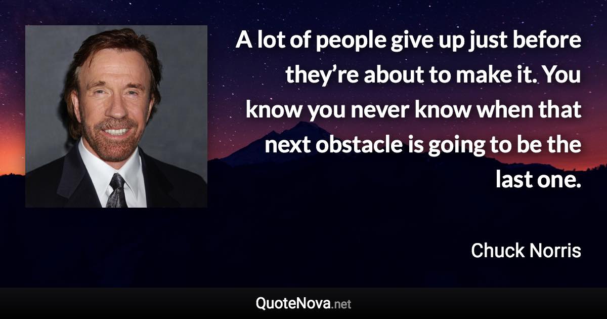 A lot of people give up just before they’re about to make it. You know you never know when that next obstacle is going to be the last one. - Chuck Norris quote