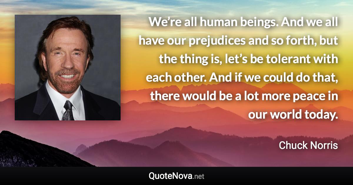 We’re all human beings. And we all have our prejudices and so forth, but the thing is, let’s be tolerant with each other. And if we could do that, there would be a lot more peace in our world today. - Chuck Norris quote