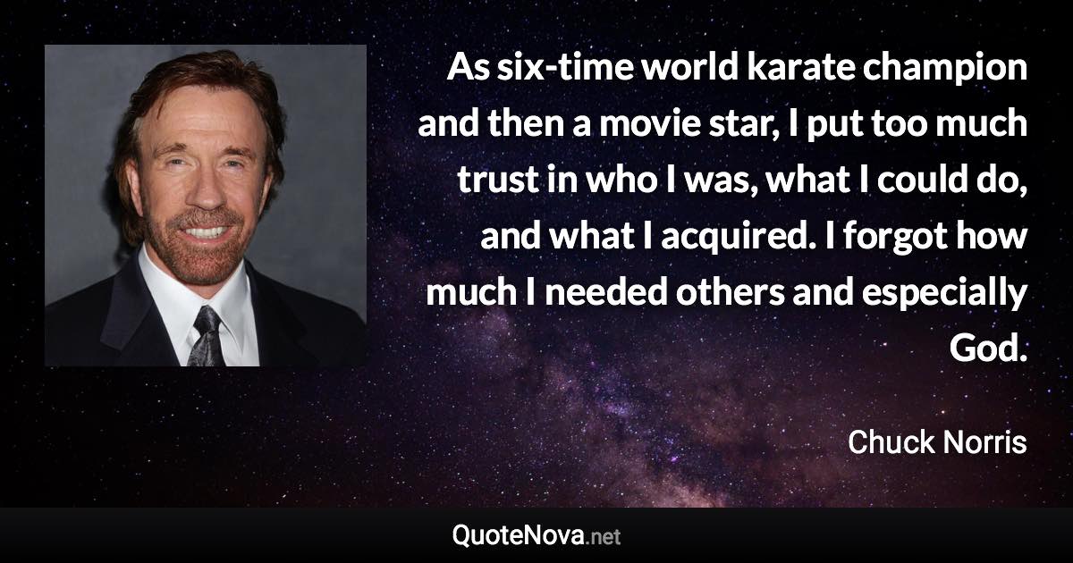 As six-time world karate champion and then a movie star, I put too much trust in who I was, what I could do, and what I acquired. I forgot how much I needed others and especially God. - Chuck Norris quote