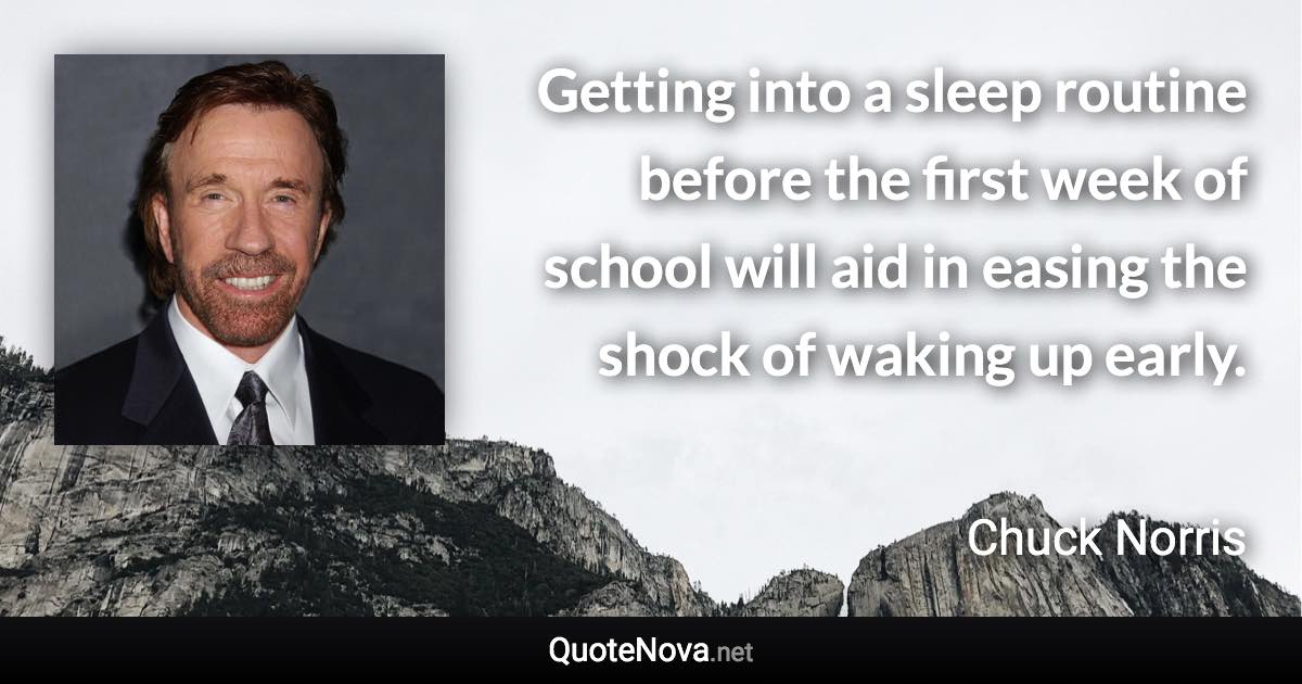 Getting into a sleep routine before the first week of school will aid in easing the shock of waking up early. - Chuck Norris quote