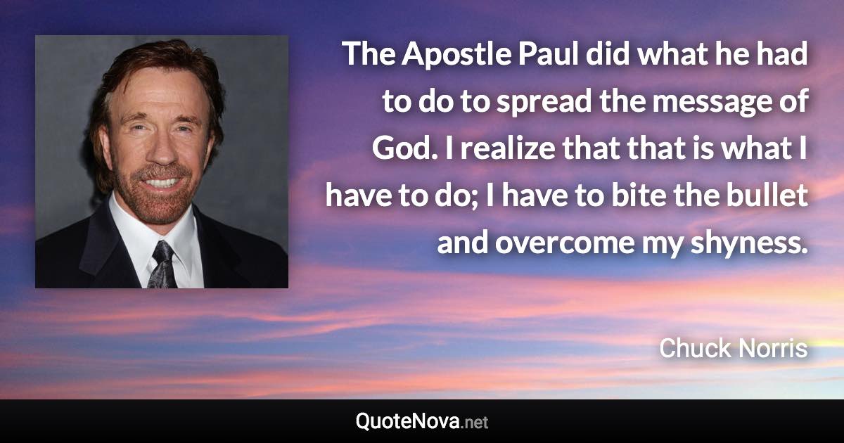 The Apostle Paul did what he had to do to spread the message of God. I realize that that is what I have to do; I have to bite the bullet and overcome my shyness. - Chuck Norris quote