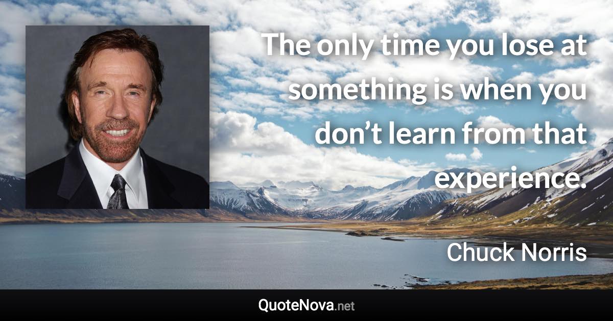 The only time you lose at something is when you don’t learn from that experience. - Chuck Norris quote