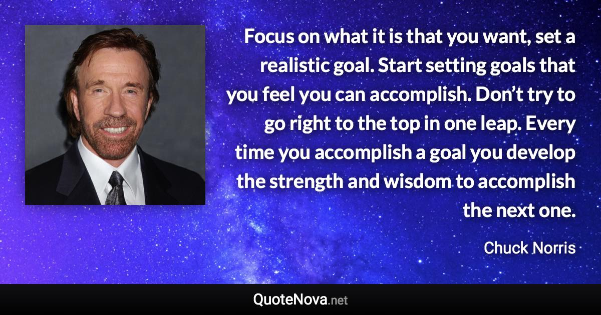 Focus on what it is that you want, set a realistic goal. Start setting goals that you feel you can accomplish. Don’t try to go right to the top in one leap. Every time you accomplish a goal you develop the strength and wisdom to accomplish the next one. - Chuck Norris quote